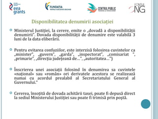 Disponibilitatea denumirii asociației
 Ministerul Justiției, la cerere, emite o „dovadă a disponibilității
denumirii”. Dovada disponibilității de denumire este valabilă 3
luni de la data eliberării.
 Pentru evitarea confuziilor, este interzisă folosirea cuvintelor ca
„minister”, „guvern”, „garda”, „inspectorat”, „comisariat ”,
„primarie”, „direcția județeană de…”, „autoritatea…”)
 Înscrierea unei asociații folosind în denumirea sa cuvintele
«național» sau «român» ori derivatele acestora se realizează
numai cu acordul prealabil al Secretariatului General al
Guvernului.“
 Cererea, însoțită de dovada achitării taxei, poate fi depusă direct
la sediul Ministerului Justiției sau poate fi trimisă prin poştă.
 