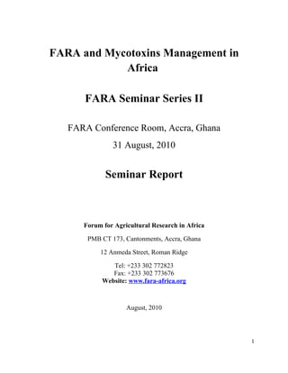 FARA and Mycotoxins Management in
            Africa

      FARA Seminar Series II

   FARA Conference Room, Accra, Ghana
               31 August, 2010


             Seminar Report



      Forum for Agricultural Research in Africa

       PMB CT 173, Cantonments, Accra, Ghana

           12 Anmeda Street, Roman Ridge

               Tel: +233 302 772823
               Fax: +233 302 773676
            Website: www.fara-africa.org



                    August, 2010




                                                  1
 