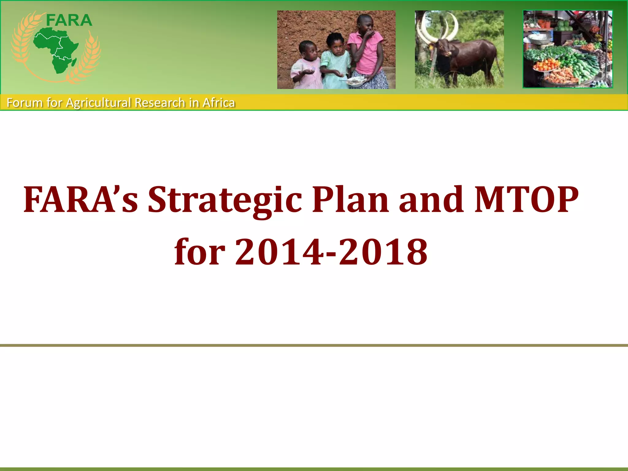 Forum for Agricultural Research in Africa
FARA’s Strategic Plan and MTOP
for 2014-2018