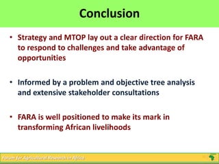 16
Click to edit Master title style
5/16/2013 16Forum for Agricultural Research in Africa
Conclusion
• Strategy and MTOP lay out a clear direction for FARA
to respond to challenges and take advantage of
opportunities
• Informed by a problem and objective tree analysis
and extensive stakeholder consultations
• FARA is well positioned to make its mark in
transforming African livelihoods