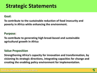 4
Click to edit Master title style
5/16/2013 4Forum for Agricultural Research in Africa
Strategic Statements
Goal:
To contribute to the sustainable reduction of food insecurity and
poverty in Africa while enhancing the environment.
Purpose:
To contribute to generating high broad-based and sustainable
agricultural growth in Africa
Value Proposition
Strengthening Africa’s capacity for innovation and transformation, by
visioning its strategic directions, integrating capacities for change and
creating the enabling policy environment for implementation.