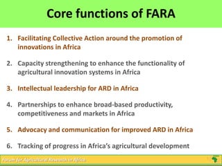 5
Click to edit Master title style
5/16/2013 5Forum for Agricultural Research in Africa
Core functions of FARA
1. Facilitating Collective Action around the promotion of
innovations in Africa
2. Capacity strengthening to enhance the functionality of
agricultural innovation systems in Africa
3. Intellectual leadership for ARD in Africa
4. Partnerships to enhance broad-based productivity,
competitiveness and markets in Africa
5. Advocacy and communication for improved ARD in Africa
6. Tracking of progress in Africa’s agricultural development