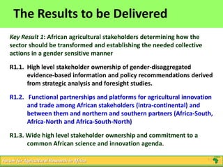 9
Click to edit Master title style
5/16/2013 9Forum for Agricultural Research in Africa
The Results to be Delivered
Key Result 1: African agricultural stakeholders determining how the
sector should be transformed and establishing the needed collective
actions in a gender sensitive manner
R1.1. High level stakeholder ownership of gender-disaggregated
evidence-based information and policy recommendations derived
from strategic analysis and foresight studies.
R1.2. Functional partnerships and platforms for agricultural innovation
and trade among African stakeholders (intra-continental) and
between them and northern and southern partners (Africa-South,
Africa-North and Africa-South-North)
R1.3. Wide high level stakeholder ownership and commitment to a
common African science and innovation agenda.