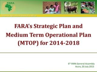 Forum for Agricultural Research in Africa
FARA’s Strategic Plan and
Medium Term Operational Plan
(MTOP) for 2014-2018
6th FARA General Assembly
Accra, 20 July 2013
 