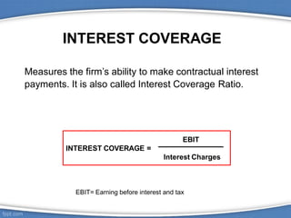 INTEREST COVERAGE
Measures the firm’s ability to make contractual interest
payments. It is also called Interest Coverage Ratio.
EBIT
INTEREST COVERAGE =
Interest Charges
EBIT= Earning before interest and tax
 