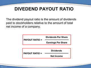 DIVEDEND PAYOUT RATIO
The dividend payout ratio is the amount of dividends
paid to stockholders relative to the amount of total
net income of a company.
Dividends
PAYOUT RATIO =
Net Income
Dividends Per Share
PAYOUT RATIO =
Earnings Per Share
 