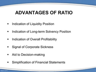 ADVANTAGES OF RATIO
 Indication of Liquidity Position
 Indication of Long-term Solvency Position
 Indication of Overall Profitability
 Signal of Corporate Sickness
 Aid to Decision-making
 Simplification of Financial Statements
 