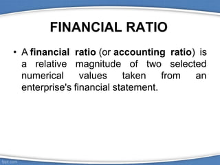 FINANCIAL RATIO
• A financial ratio (or accounting ratio) is
a relative selected
numerical
magnitude
values
of two
taken from an
enterprise's financial statement.
 