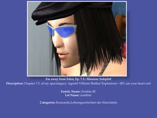 Far away from Eden, Ep. 7.3.: Mission: Subplot!
Description: Chapter 7.3. of my apocalegacy: Agents! Villains! Battles! Explosions! - 007, eat your heart out!
Family Name: Zombie III
Lot Name: zombini
Categories: Komoedie,Lebensgeschichten der Sims,Satire
 