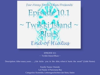 EPISODE 10.1
~ Twikki Island Blues ~
Description: After many years … „Life kicks you in the shin, when it hurts the most!“ (Little Nemo)
Family Name: Outside
Lot Name: 4 Panorama Bay
Categories: Komödie, Lebensgeschichten der Sims, Satire
 