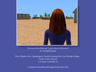 Far away from Eden ep. 1: up'n down in the town
by TwilightOutside
First Chapter of my Apogalegacy; Founder manages her way through college...
Family Name: Terrano
Lot Name: Landallee 16
Categories: Komödie,Lebensgeschichten der Sims
 