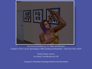 Far away from Eden ep. 3.1.: Bites and Business
Chapter 3, Part 1 of my Apocalegacy: Stilts, Styling and Stupidity - will it save the world?
Family Name: Larson
Lot Name: Prachtboulevard 105
Categories: Komödie,Lebensgeschichten der Sims,Satire
 