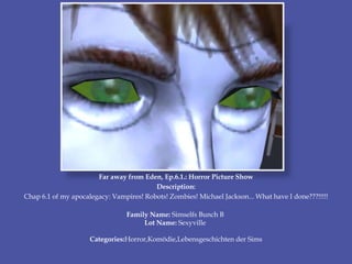 Far away from Eden, Ep.6.1.: Horror Picture Show
Description:
Chap 6.1 of my apocalegacy: Vampires! Robots! Zombies! Michael Jackson... What have I done???!!!!!
Family Name: Simselfs Bunch B
Lot Name: Sexyville
Categories:Horror,Komödie,Lebensgeschichten der Sims
 