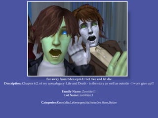 Far away from Eden ep.6.2.: Let live and let die
Description: Chapter 6.2. of my apocalegacy: Life and Death - in the story as well as outside - I wont give up!!!
Family Name: Zombie II
Lot Name: zombini 3
Categories:Komödie,Lebensgeschichten der Sims,Satire
 
