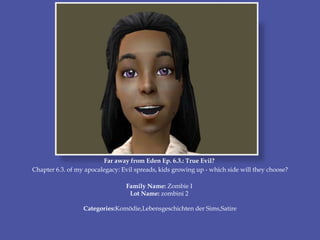 Far away from Eden Ep. 6.3.: True Evil?
Chapter 6.3. of my apocalegacy: Evil spreads, kids growing up - which side will they choose?
Family Name: Zombie I
Lot Name: zombini 2
Categories:Komödie,Lebensgeschichten der Sims,Satire
 