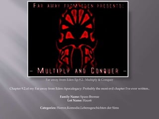 Far away from Eden Ep.9.2.: Multiply & Conquer
Chapter 9.2.of my Far away from Eden-Apocalegacy: Probably the most evil chapter I've ever written..
Family Name: Spass-Bremse
Lot Name: Haus6
Categories: Horror,Komodie,Lebensgeschichten der Sims
 