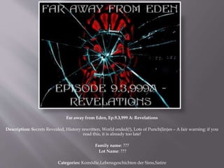 Far away from Eden, Ep.9.3,999 A: Revelations
Description: Secrets Revealed, History rewritten, World ended(!), Lots of Punch(lin)es – A fair warning: if you
read this, it is already too late!
Family name: ???
Lot Name: ???
Categories: Komödie,Lebensgeschichten der Sims,Satire
 
