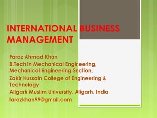 INTERNATIONAL BUSINESS
MANAGEMENT
Faraz Ahmad Khan
B.Tech in Mechanical Engineering,
Mechanical Engineering Section,
Zakir Hussain College of Engineering &
Technology
Aligarh Muslim University, Aligarh, India
farazkhan99@gmail.com
 