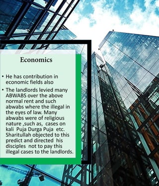 • He has contribution in
economic fields also
• The landlords levied many
ABWABS over the above
normal rent and such
abwabs where the illegal in
the eyes of law. Many
abwabs were of religious
nature ,such as, cases on
kali Puja Durga Puja etc.
Sharitullah objected to this
predict and directed his
disciples not to pay this
illegal cases to the landlords.
 