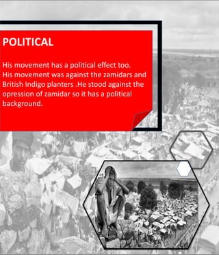 POLITICAL
His movement has a political effect too.
His movement was against the zamidars and
British Indigo planters .He stood against the
opression of zamidar so it has a political
background.
 