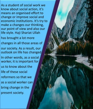 As a student of social work we
know about social action, it’s
means an organised effort to
change or improve social and
economic institutions. It’s try to
make a changes our thinking,
our point of view and also our
life style. Haji Shariat Ullah
has brought a lot more
changes in all those areas of
our society. As a result, our
outlook on life has changed.
In other words, as a social
worker, it is important for
us to know about the
life of these social
reformers so that we
as a social worker can
bring change in the
present society.
 