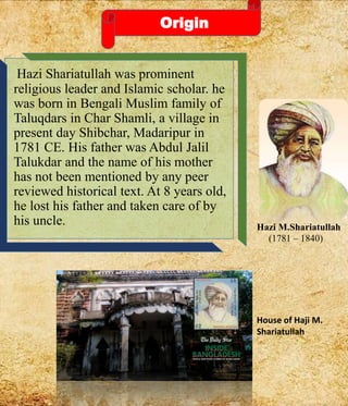Origin
Hazi Shariatullah was prominent
religious leader and Islamic scholar. he
was born in Bengali Muslim family of
Taluqdars in Char Shamli, a village in
present day Shibchar, Madaripur in
1781 CE. His father was Abdul Jalil
Talukdar and the name of his mother
has not been mentioned by any peer
reviewed historical text. At 8 years old,
he lost his father and taken care of by
his uncle. Hazi M.Shariatullah
(1781 – 1840)
House of Haji M.
Shariatullah
 