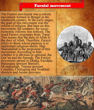The Faraizi movement was a reform
movement formed in Bengal in the
nineteenth century. In the early stages,
the goal of this movement was the
reform of religion. But later on this
movement, the tendency for socio-
economic reforms was noticed. The
word Faraizi originates from ‘Faraj’.
This means that the duty of Allah is
the duty of Allah. Therefore, Faraizi
refers to those whose purpose is to
implement religious duties. Haji
Shariatullah is the proponent of this
movement. According to him,
whether it is obvious or optional, the
Qur’an and the Sunnah. The Faraizi
movement spread to Dhaka, Faridpur,
Bakerganj (present Barisal),
Mymensingh, Tripura (present
Comilla), Chittagong and Noakhali
districts and Assam province.
Faraizi movement
 