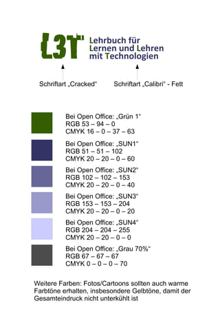 Lehrbuch für
Lernen und Lehren
mit TechnologienL3T
Bei Open Office: „Grün 1“
RGB 53 – 94 – 0
CMYK 16 – 0 – 37 – 63
Bei Open Office: „SUN1“
RGB 51 – 51 – 102
CMYK 20 – 20 – 0 – 60
Bei Open Office: „SUN2“
RGB 102 – 102 – 153
CMYK 20 – 20 – 0 – 40
Bei Open Office: „SUN3“
RGB 153 – 153 – 204
CMYK 20 – 20 – 0 – 20
Bei Open Office: „SUN4“
RGB 204 – 204 – 255
CMYK 20 – 20 – 0 – 0
Bei Open Office: „Grau 70%“
RGB 67 – 67 – 67
CMYK 0 – 0 – 0 – 70
Schriftart „Cracked“ Schriftart „Calibri“ - Fett
Weitere Farben: Fotos/Cartoons sollten auch warme
Farbtöne erhalten, insbesondere Gelbtöne, damit der
Gesamteindruck nicht unterkühlt ist
 