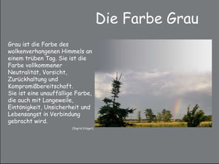 Die Farbe Grau
Grau ist die Farbe des
wolkenverhangenen Himmels an
einem trüben Tag. Sie ist die
Farbe vollkommener
Neutralität, Vorsicht,
Zurückhaltung und
Kompromißbereitschaft.
Sie ist eine unauffällige Farbe,
die auch mit Langeweile,
Eintönigkeit, Unsicherheit und
Lebensangst in Verbindung
gebracht wird.
(Ingrid Crüger)
 