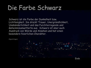 Die Farbe Schwarz
Schwarz ist die Farbe der Dunkelheit bzw.
Lichtlosigkeit. Sie drückt Trauer, Unergründlichkeit,
Unabänderlichkeit und das Furchterregende und
Geheimnisumwitterte aus. Schwarz ist aber auch
Ausdruck von Würde und Ansehen und hat einen
besonders feierlichen Charakter.
(Ingrid Crüger)
Ende
 