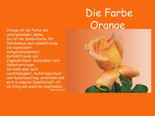 Die Farbe
OrangeOrange ist die Farbe der
untergehenden Sonne.
Sie ist die Symbolfarbe für
Optimismus und Lebensfreude.
Sie signalisiert
Aufgeschlossenheit,
Kontaktfreude und
Jugendlichkeit, Gesundheit und
Selbstvertrauen.
Sie kann aber auch
Leichtlebigkeit, Aufdringlichkeit
und Ausschweifung vermitteln und
wird in unserer Gesellschaft oft
als billig und unseriös empfunden.
(Ingrid Crüger)
 