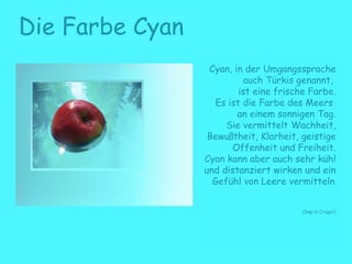 Die Farbe Cyan
Cyan, in der Umgangssprache
auch Türkis genannt,
ist eine frische Farbe.
Es ist die Farbe des Meers
an einem sonnigen Tag.
Sie vermittelt Wachheit,
Bewußtheit, Klarheit, geistige
Offenheit und Freiheit.
Cyan kann aber auch sehr kühl
und distanziert wirken und ein
Gefühl von Leere vermitteln.
(Ingrid Crüger)
 