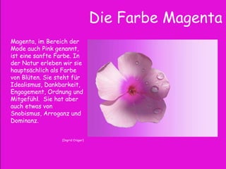 Die Farbe Magenta
Magenta, im Bereich der
Mode auch Pink genannt,
ist eine sanfte Farbe. In
der Natur erleben wir sie
hauptsächlich als Farbe
von Blüten. Sie steht für
Idealismus, Dankbarkeit,
Engagement, Ordnung und
Mitgefühl. Sie hat aber
auch etwas von
Snobismus, Arroganz und
Dominanz.
(Ingrid Crüger)
 