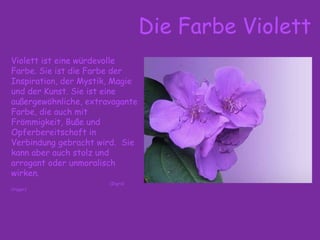 Die Farbe Violett
Violett ist eine würdevolle
Farbe. Sie ist die Farbe der
Inspiration, der Mystik, Magie
und der Kunst. Sie ist eine
außergewöhnliche, extravagante
Farbe, die auch mit
Frömmigkeit, Buße und
Opferbereitschaft in
Verbindung gebracht wird. Sie
kann aber auch stolz und
arrogant oder unmoralisch
wirken.
(Ingrid
Crüger)
 