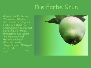 Die Farbe Grün
Grün ist die Farbe der
Wiesen und Wälder.
Sie ist eine beruhigende
Farbe. Sie steht für
Großzügigkeit, Sicherheit,
Harmonie, Hoffnung,
Erneuerung des Lebens.
Sie kann aber auch
Gefühle wie Neid,
Gleichgültigkeit,
Stagnation und Müdigkeit
vermitteln.
(Ingrid
Crüger)
 