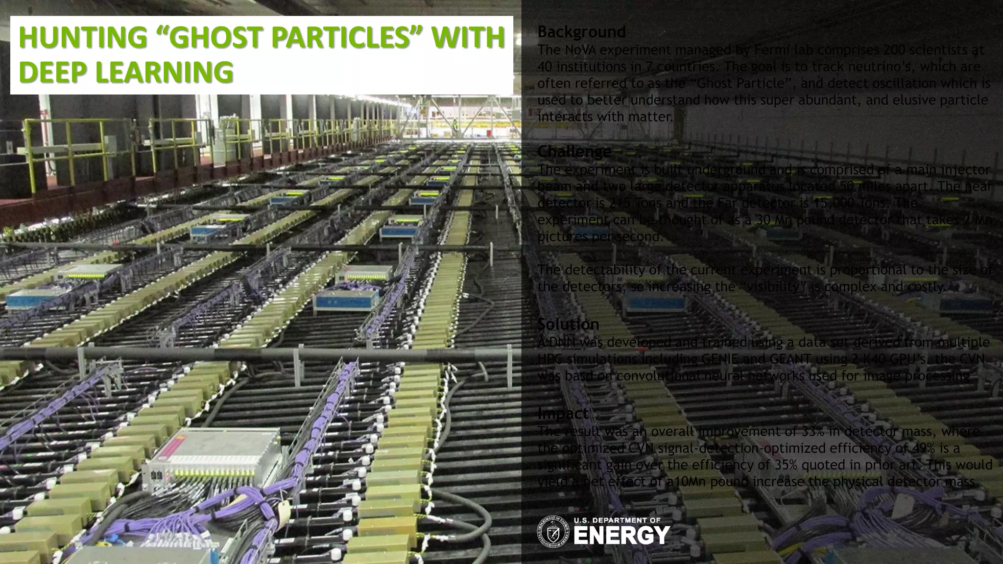 HUNTING “GHOST PARTICLES” WITH
DEEP LEARNING
Background
The NoVA experiment managed by Fermi lab comprises 200 scientists at
40 institutions in 7 countries. The goal is to track neutrino’s, which are
often referred to as the “Ghost Particle”, and detect oscillation which is
used to better understand how this super abundant, and elusive particle
interacts with matter.
Challenge
The experiment is built underground and is comprised of a main injector
beam and two large detector apparatus located 50 miles apart. The near
detector is 215 Tons and the Far detector is 15,000 Tons. The
experiment can be thought of as a 30 Mn pound detector that takes 2 Mn
pictures per second.
The detectability of the current experiment is proportional to the size of
the detectors, so increasing the “visibility” is complex and costly.
Solution
A DNN was developed and trained using a data set derived from multiple
HPC simulations including GENIE and GEANT using 2 K40 GPU’s. the CVN
was basd on convolutional neural networks used for image processing
Impact
The result was an overall improvement of 33% in detector mass, where
the optimized CVN signal-detection-optimized efficiency of 49% is a
significant gain over the efficiency of 35% quoted in prior art. This would
yield a net effect of a10Mn pound increase the physical detector mass
 