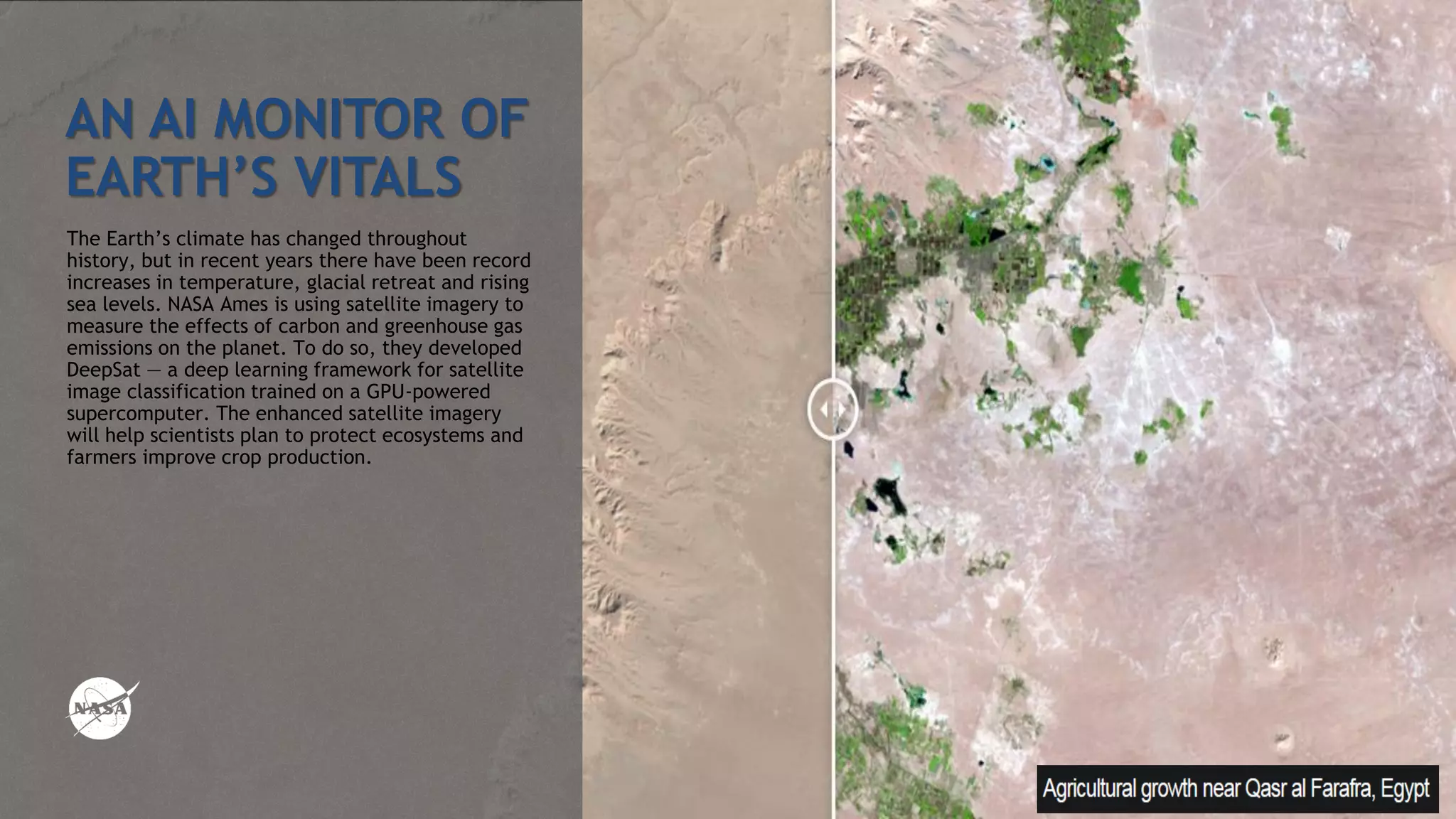 AN AI MONITOR OF
EARTH’S VITALS
The Earth’s climate has changed throughout
history, but in recent years there have been record
increases in temperature, glacial retreat and rising
sea levels. NASA Ames is using satellite imagery to
measure the effects of carbon and greenhouse gas
emissions on the planet. To do so, they developed
DeepSat — a deep learning framework for satellite
image classification trained on a GPU-powered
supercomputer. The enhanced satellite imagery
will help scientists plan to protect ecosystems and
farmers improve crop production.
 