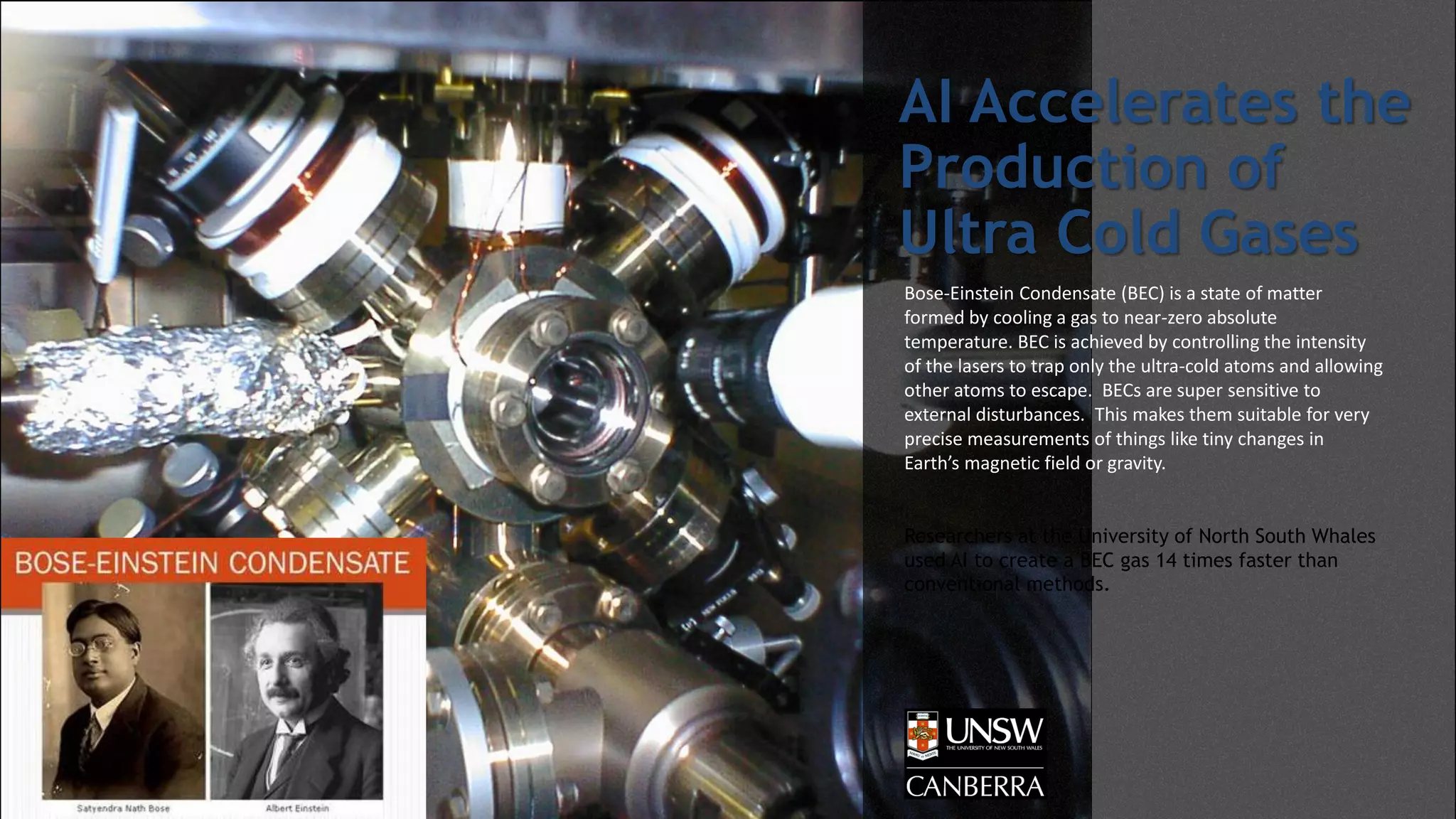 AI Accelerates the
Production of
Ultra Cold Gases
Bose-Einstein Condensate (BEC) is a state of matter
formed by cooling a gas to near-zero absolute
temperature. BEC is achieved by controlling the intensity
of the lasers to trap only the ultra-cold atoms and allowing
other atoms to escape. BECs are super sensitive to
external disturbances. This makes them suitable for very
precise measurements of things like tiny changes in
Earth’s magnetic field or gravity.
Researchers at the University of North South Whales
used AI to create a BEC gas 14 times faster than
conventional methods.
 