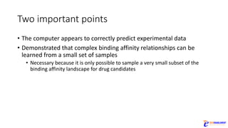 Two	important	points
• The	computer	appears	to	correctly	predict	experimental	data
• Demonstrated	that	complex	binding	affinity	relationships	can	be	
learned	from	a	small	set	of	samples
• Necessary	because	it	is	only	possible	to	sample	a	very	small	subset	of	the	
binding	affinity	landscape	for	drug	candidates
 