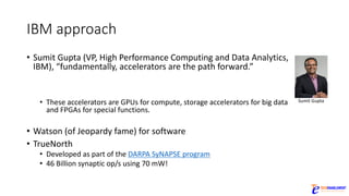 IBM	approach
• Sumit Gupta	(VP,	High	Performance	Computing	and	Data	Analytics,	
IBM),	“fundamentally,	accelerators	are	the	path	forward.”	
• These	accelerators	are	GPUs	for	compute,	storage	accelerators	for	big	data	
and	FPGAs	for	special	functions.
• Watson	(of	Jeopardy	fame)	for	software
• TrueNorth
• Developed	as	part	of	the	DARPA	SyNAPSE program
• 46	Billion	synaptic	op/s	using	70	mW!
Sumit Gupta
 