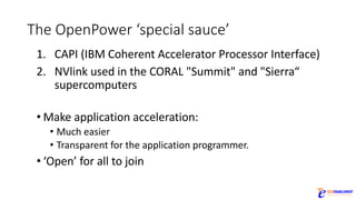 The	OpenPower ‘special	sauce’
1. CAPI	(IBM	Coherent	Accelerator	Processor	Interface)
2. NVlink used	in	the	CORAL	"Summit"	and	"Sierra“	
supercomputers
• Make	application	acceleration:
• Much	easier	
• Transparent	for	the	application	programmer.	
• ‘Open’	for	all	to	join
 