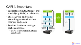 CAPI	is	important
• Supports	compute,	storage,	and	
special	(e.g.	FPGA)	accelerators
• Shares	virtual	addressing	–
everything	works	with	same	
memory	addresses
• Provides	hardware	managed	
cache	coherence
• Claims	to	eliminate	97%	of	code	
path	length!
 