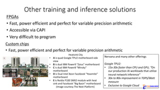 Other	training	and	inference	solutions
FPGAs
• Fast,	power	efficient	and	perfect	for	variable	precision	arithmetic
• Accessible	via	CAPI
• Very	difficult	to	program
Custom	chips
• Fast,	power	efficient	and	perfect	for	variable	precision	arithmetic
Heatsink	City
• A is	quad	Google	TPU2	motherboard	side	
view
• B is	dual	IBM	Power9	“Zaius”	motherboard
• C is	dual	IBM	Power8	“Minsky”	
motherboard
• D is	Dual	Intel	Xeon	Facebook	“Yosemite”	
motherboard
• E is	Nvidia P100	SMX2	module	with	heat	
sink	and	Facebook	“Big	Basin”	motherboard
(Image	courtesy	The	Next	Platform)
Nervana and	many	other	offerings
Google	TPU2:	
• 15x-30x	faster	than	CPU	and	GPU,	“On	
our	production	AI	workloads	that	utilize	
neural	network	inference”
• 30x	to	80x	improvement	in	TOPS/Watt	
measure
• Exclusive	to	Google	Cloud
 