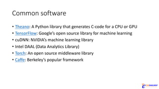 Common	software
• Theano:	A	Python	library	that	generates	C-code	for	a	CPU	or	GPU
• TensorFlow:	Google’s	open	source	library	for	machine	learning
• cuDNN:	NVIDIA’s	machine	learning	library
• Intel	DAAL	(Data	Analytics	Library)
• Torch:	An	open	source	middleware	library
• Caffe:	Berkeley’s	popular	framework
 