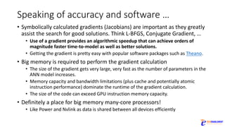 Speaking	of	accuracy	and	software	…
• Symbolically	calculated	gradients	(Jacobians)	are	important	as	they	greatly	
assist	the	search	for	good	solutions.	Think	L-BFGS,	Conjugate	Gradient,	…
• Use	of	a	gradient	provides	an	algorithmic	speedup	that	can	achieve	orders	of	
magnitude	faster	time-to-model	as	well	as	better	solutions.
• Getting	the	gradient	is	pretty	easy	with	popular	software	packages	such	as	Theano.
• Big	memory	is	required	to	perform	the	gradient	calculation
• The	size	of	the	gradient	gets	very	large,	very	fast	as	the	number	of	parameters	in	the	
ANN	model	increases.	
• Memory	capacity	and	bandwidth	limitations	(plus	cache	and	potentially	atomic	
instruction	performance)	dominate	the	runtime	of	the	gradient	calculation.
• The	size	of	the	code	can	exceed	GPU	instruction	memory	capacity.
• Definitely	a	place	for	big	memory	many-core	processors!
• Like	Power	and	Nvlink as	data	is	shared	between	all	devices	efficiently
 