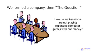 We	formed	a	company,	then	“The	Question”
How	do	we	know	you	
are	not	playing	
expensive	computer	
games	with	our	money?
 