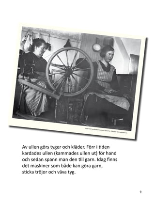 Av ullen görs tyger och kläder. Förr i tiden
kardades ullen (kammades ullen ut) för hand
och sedan spann man den till garn. Idag finns
det maskiner som både kan göra garn,
sticka tröjor och väva tyg.
9
Foto från Sundsvalls museums fotoarkiv. Fotograf: Maria Kihlbaum.
 