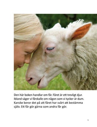 Den här boken handlar om får. Fåret är ett trevligt djur.
Ibland säger vi fårskalle om någon som vi tycker är dum.
Kanske beror det på att fåret har svårt att bestämma
själv. Ett får gör gärna som andra får gör.
1
 