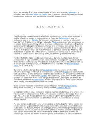 latino del norte de África Martiniano Capella, el historiador romano Casiodoro y el
eclesiástico español san Isidoro de Sevilla. Por lo general, tales trabajos expandían el
conocimiento existente más que introducir nuevos conocimientos.
4. LA EDAD MEDIA
En el Occidente europeo, durante el siglo IX ocurrieron dos hechos importantes en el
ámbito educativo, uno en el continente, en la época de Carlomagno, y otro en
Inglaterra, bajo el rey Alfredo. Carlomagno, reconociendo el valor de la educación,
trajo de York (Inglaterra) al clérigo y educador Alcuino para desarrollar una escuela en
el palacio de Aquisgrán. El rey Alfredo promovió instituciones educativas en Inglaterra
que eran controladas por monasterios. Irlanda tuvo centros de aprendizaje desde los
que muchos monjes fueron enviados a enseñar a países del continente. Entre el siglo
VIII y el XI la presencia de los musulmanes en la península Ibérica (al-Andalus) hizo
de Córdoba, la capital del califato omeya, un destacado centro para el estudio de la
filosofía, la cultura clásica de Grecia y Roma, las ciencias y las matemáticas.
También Babilonia había tenido academias judías durante muchos siglos. Persia y
Arabia desde el siglo VI al IX tuvieron instituciones de investigación y para el estudio
de las ciencias y el lenguaje; otros centros de cultura musulmana se establecieron en
la Universidad de Al-Qarawiyin, en Fez (Marruecos) en el 859 y la Universidad al-
Azhar, en El Cairo (970).
Durante la edad media las ideas del escolasticismo se impusieron en el ámbito
educativo de Europa occidental. El escolasticismo utilizaba la lógica para reconciliar la
teología cristiana con los conceptos filosóficos de Aristóteles. Un profesor relevante del
escolasticismo fue el eclesiástico Anselmo de Canterbury, quien, como Platón, defendía
que sólo las ideas eran reales. Otro clérigo, Roscelino de Compiègne, en la línea de
Aristóteles, enseñaba el nominalismo, doctrina según la cual las ideas universales son
flatus vocis y sólo las cosas concretas son reales.
Otros grandes maestros escolásticos fueron el teólogo francés Pedro Abelardo,
discípulo de Roscelino, y el filósofo y teólogo italiano Tomás de Aquino.
El reconocimiento de estos profesores atrajo a muchos estudiantes y tuvo una enorme
incidencia en el establecimiento de las universidades en el norte de Europa desde el
siglo XII. A lo largo de este periodo los principales lugares para aprender eran los
monasterios, que mantenían en sus bibliotecas muchos manuscritos de la cultura
clásica anterior.
Por este tiempo se abrieron varias universidades en Italia, España y otros países, con
estudiantes que viajaban libremente de una institución a otra. Las universidades del
norte, como las de París, Oxford, y Cambridge, eran administradas por los profesores;
mientras que las del sur, como la de Bolonia (Italia) o Palencia y Alcalá en España, lo
eran por los estudiantes. La educación medieval también desarrolló la forma de
aprendizaje a través del trabajo o servicio propio. Sin embargo, la educación era un
 
