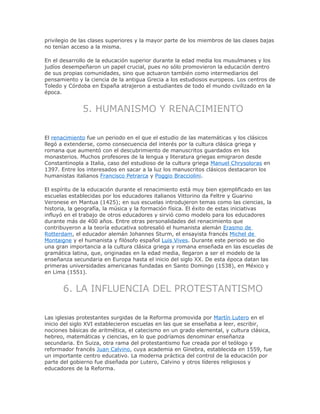 privilegio de las clases superiores y la mayor parte de los miembros de las clases bajas
no tenían acceso a la misma.
En el desarrollo de la educación superior durante la edad media los musulmanes y los
judíos desempeñaron un papel crucial, pues no sólo promovieron la educación dentro
de sus propias comunidades, sino que actuaron también como intermediarios del
pensamiento y la ciencia de la antigua Grecia a los estudiosos europeos. Los centros de
Toledo y Córdoba en España atrajeron a estudiantes de todo el mundo civilizado en la
época.
5. HUMANISMO Y RENACIMIENTO
El renacimiento fue un periodo en el que el estudio de las matemáticas y los clásicos
llegó a extenderse, como consecuencia del interés por la cultura clásica griega y
romana que aumentó con el descubrimiento de manuscritos guardados en los
monasterios. Muchos profesores de la lengua y literatura griegas emigraron desde
Constantinopla a Italia, caso del estudioso de la cultura griega Manuel Chrysoloras en
1397. Entre los interesados en sacar a la luz los manuscritos clásicos destacaron los
humanistas italianos Francisco Petrarca y Poggio Bracciolini.
El espíritu de la educación durante el renacimiento está muy bien ejemplificado en las
escuelas establecidas por los educadores italianos Vittorino da Feltre y Guarino
Veronese en Mantua (1425); en sus escuelas introdujeron temas como las ciencias, la
historia, la geografía, la música y la formación física. El éxito de estas iniciativas
influyó en el trabajo de otros educadores y sirvió como modelo para los educadores
durante más de 400 años. Entre otras personalidades del renacimiento que
contribuyeron a la teoría educativa sobresalió el humanista alemán Erasmo de
Rotterdam, el educador alemán Johannes Sturm, el ensayista francés Michel de
Montaigne y el humanista y filósofo español Luis Vives. Durante este periodo se dio
una gran importancia a la cultura clásica griega y romana enseñada en las escuelas de
gramática latina, que, originadas en la edad media, llegaron a ser el modelo de la
enseñanza secundaria en Europa hasta el inicio del siglo XX. De esta época datan las
primeras universidades americanas fundadas en Santo Domingo (1538), en México y
en Lima (1551).
6. LA INFLUENCIA DEL PROTESTANTISMO
Las iglesias protestantes surgidas de la Reforma promovida por Martín Lutero en el
inicio del siglo XVI establecieron escuelas en las que se enseñaba a leer, escribir,
nociones básicas de aritmética, el catecismo en un grado elemental, y cultura clásica,
hebreo, matemáticas y ciencias, en lo que podríamos denominar enseñanza
secundaria. En Suiza, otra rama del protestantismo fue creada por el teólogo y
reformador francés Juan Calvino, cuya academia en Ginebra, establecida en 1559, fue
un importante centro educativo. La moderna práctica del control de la educación por
parte del gobierno fue diseñada por Lutero, Calvino y otros líderes religiosos y
educadores de la Reforma.
 